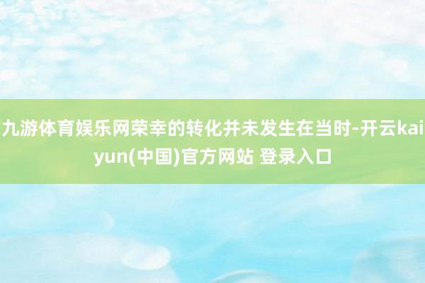 九游体育娱乐网荣幸的转化并未发生在当时-开云kaiyun(中国)官方网站 登录入口