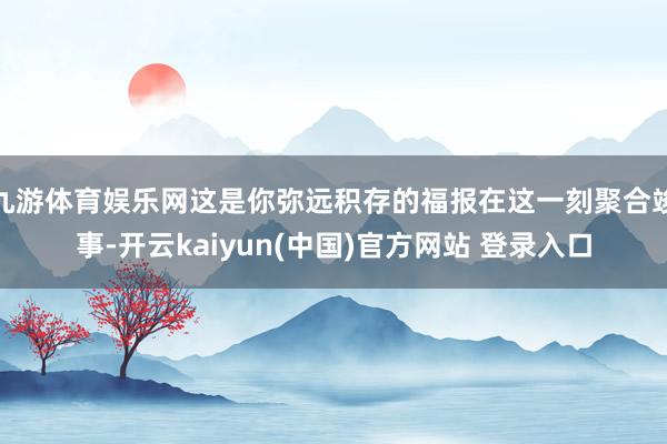 九游体育娱乐网这是你弥远积存的福报在这一刻聚合竣事-开云kaiyun(中国)官方网站 登录入口