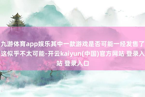 九游体育app娱乐其中一款游戏是否可能一经发售了？这似乎不太可能-开云kaiyun(中国)官方网站 登录入口