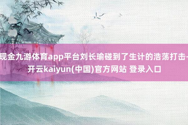 现金九游体育app平台刘长瑜碰到了生计的浩荡打击-开云kaiyun(中国)官方网站 登录入口