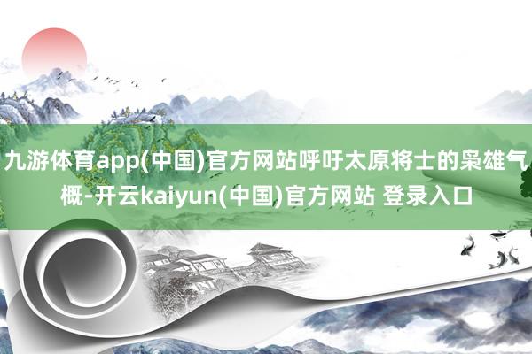 九游体育app(中国)官方网站呼吁太原将士的枭雄气概-开云kaiyun(中国)官方网站 登录入口