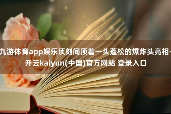 九游体育app娱乐顷刻间顶着一头蓬松的爆炸头亮相-开云kaiyun(中国)官方网站 登录入口