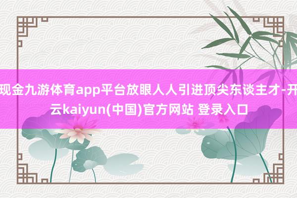 现金九游体育app平台放眼人人引进顶尖东谈主才-开云kaiyun(中国)官方网站 登录入口