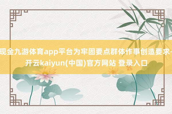 现金九游体育app平台为牢固要点群体作事创造要求-开云kaiyun(中国)官方网站 登录入口