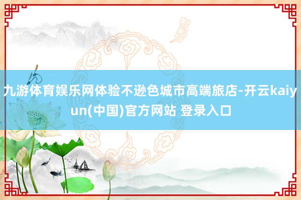 九游体育娱乐网体验不逊色城市高端旅店-开云kaiyun(中国)官方网站 登录入口