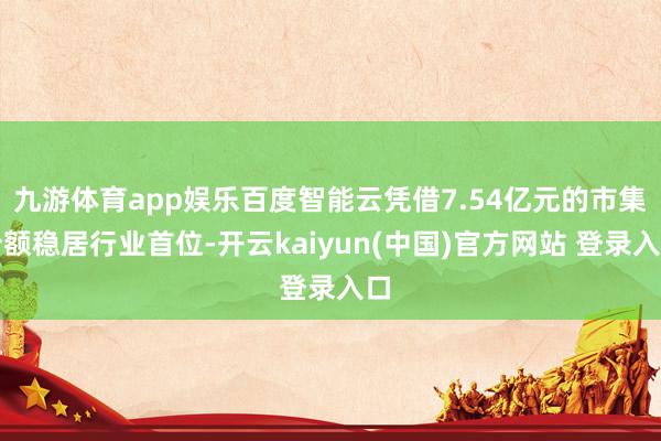 九游体育app娱乐百度智能云凭借7.54亿元的市集份额稳居行业首位-开云kaiyun(中国)官方网站 登录入口