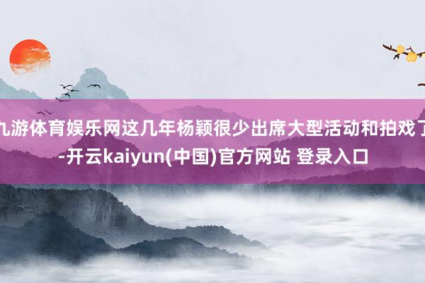 九游体育娱乐网这几年杨颖很少出席大型活动和拍戏了-开云kaiyun(中国)官方网站 登录入口