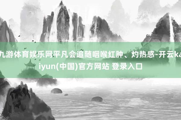 九游体育娱乐网平凡会追随咽喉红肿、灼热感-开云kaiyun(中国)官方网站 登录入口