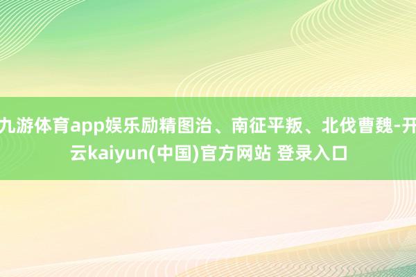 九游体育app娱乐励精图治、南征平叛、北伐曹魏-开云kaiyun(中国)官方网站 登录入口