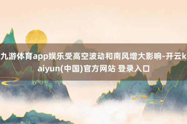 九游体育app娱乐受高空波动和南风增大影响-开云kaiyun(中国)官方网站 登录入口
