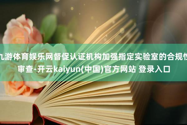 九游体育娱乐网督促认证机构加强指定实验室的合规性审查-开云kaiyun(中国)官方网站 登录入口