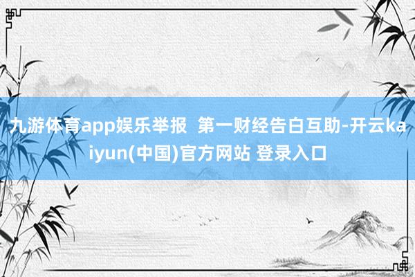 九游体育app娱乐举报  第一财经告白互助-开云kaiyun(中国)官方网站 登录入口