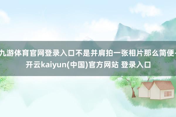 九游体育官网登录入口不是并肩拍一张相片那么简便-开云kaiyun(中国)官方网站 登录入口