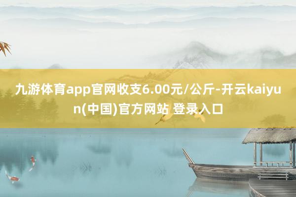 九游体育app官网收支6.00元/公斤-开云kaiyun(中国)官方网站 登录入口