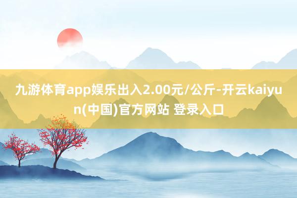 九游体育app娱乐出入2.00元/公斤-开云kaiyun(中国)官方网站 登录入口