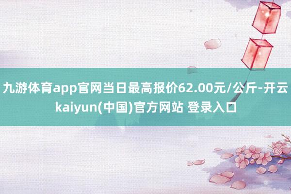 九游体育app官网当日最高报价62.00元/公斤-开云kaiyun(中国)官方网站 登录入口