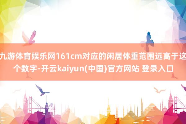 九游体育娱乐网161cm对应的闲居体重范围远高于这个数字-开云kaiyun(中国)官方网站 登录入口