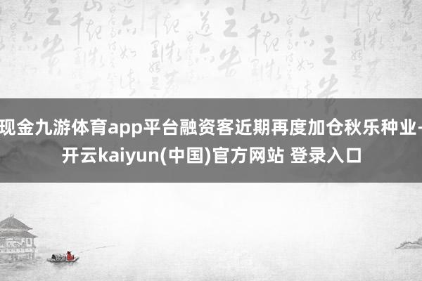 现金九游体育app平台融资客近期再度加仓秋乐种业-开云kaiyun(中国)官方网站 登录入口