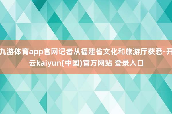 九游体育app官网记者从福建省文化和旅游厅获悉-开云kaiyun(中国)官方网站 登录入口