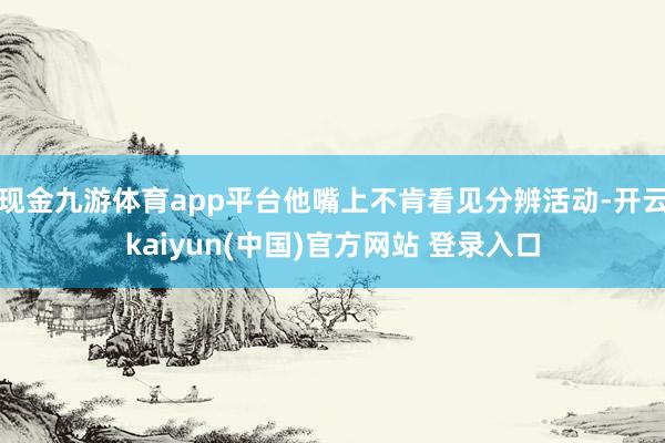 现金九游体育app平台他嘴上不肯看见分辨活动-开云kaiyun(中国)官方网站 登录入口