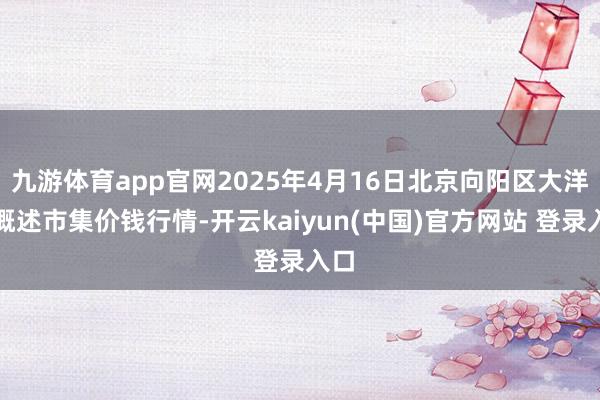 九游体育app官网2025年4月16日北京向阳区大洋路概述市集价钱行情-开云kaiyun(中国)官方网站 登录入口
