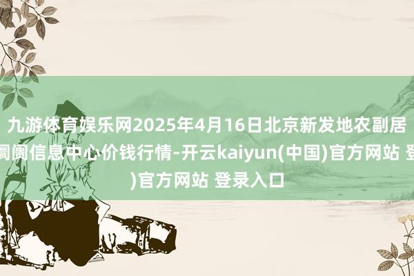 九游体育娱乐网2025年4月16日北京新发地农副居品批发阛阓信息中心价钱行情-开云kaiyun(中国)官方网站 登录入口