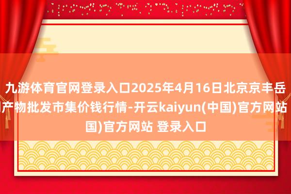 九游体育官网登录入口2025年4月16日北京京丰岳各庄农副产物批发市集价钱行情-开云kaiyun(中国)官方网站 登录入口