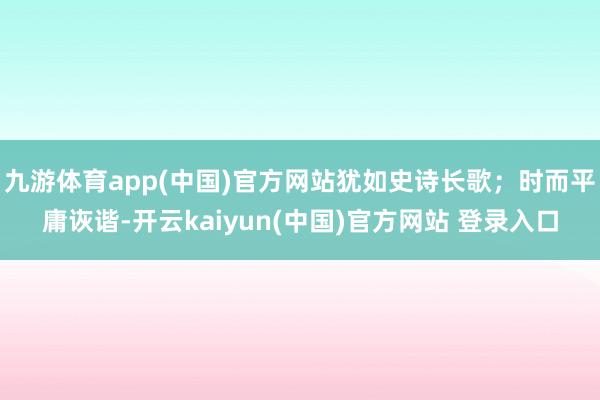 九游体育app(中国)官方网站犹如史诗长歌；时而平庸诙谐-开云kaiyun(中国)官方网站 登录入口