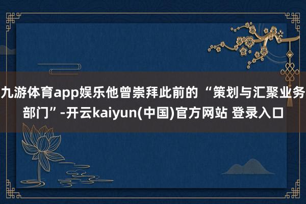 九游体育app娱乐他曾崇拜此前的 “策划与汇聚业务部门”-开云kaiyun(中国)官方网站 登录入口
