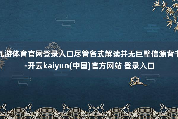 九游体育官网登录入口尽管各式解读并无巨擘信源背书-开云kaiyun(中国)官方网站 登录入口
