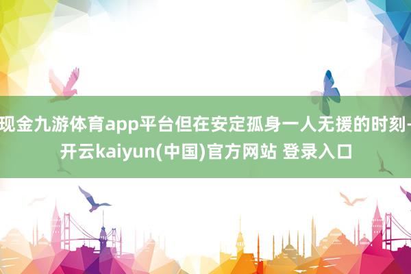 现金九游体育app平台但在安定孤身一人无援的时刻-开云kaiyun(中国)官方网站 登录入口