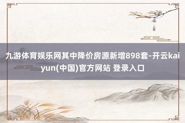 九游体育娱乐网其中降价房源新增898套-开云kaiyun(中国)官方网站 登录入口