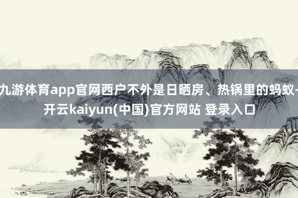 九游体育app官网西户不外是日晒房、热锅里的蚂蚁-开云kaiyun(中国)官方网站 登录入口