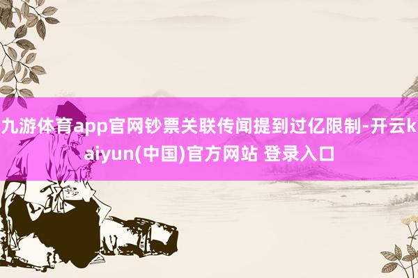 九游体育app官网钞票关联传闻提到过亿限制-开云kaiyun(中国)官方网站 登录入口