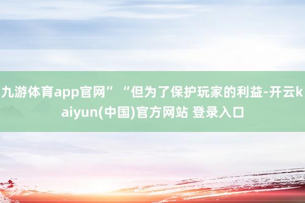 九游体育app官网” “但为了保护玩家的利益-开云kaiyun(中国)官方网站 登录入口