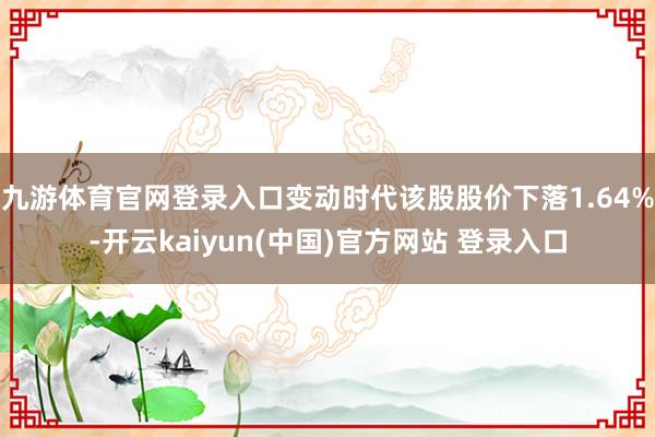 九游体育官网登录入口变动时代该股股价下落1.64%-开云kaiyun(中国)官方网站 登录入口