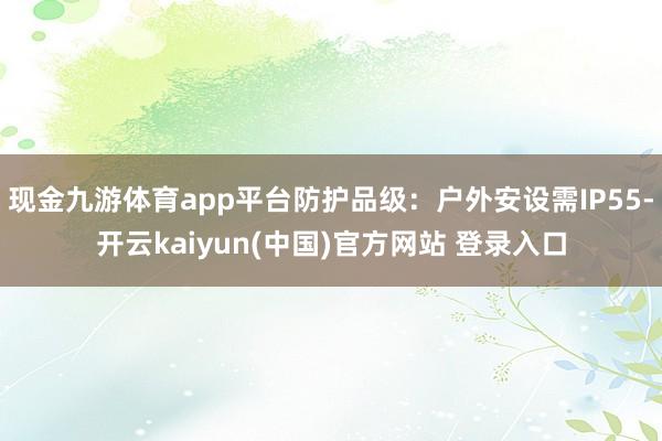 现金九游体育app平台防护品级：户外安设需IP55-开云kaiyun(中国)官方网站 登录入口