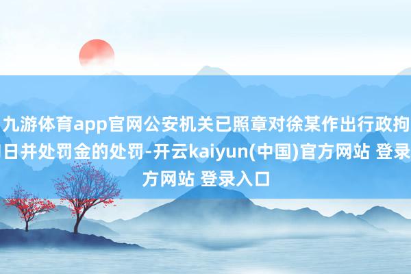 九游体育app官网公安机关已照章对徐某作出行政拘留旬日并处罚金的处罚-开云kaiyun(中国)官方网站 登录入口
