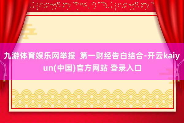 九游体育娱乐网举报  第一财经告白结合-开云kaiyun(中国)官方网站 登录入口
