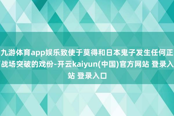 九游体育app娱乐致使于莫得和日本鬼子发生任何正面战场突破的戏份-开云kaiyun(中国)官方网站 登录入口