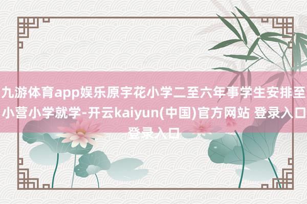 九游体育app娱乐原宇花小学二至六年事学生安排至小营小学就学-开云kaiyun(中国)官方网站 登录入口