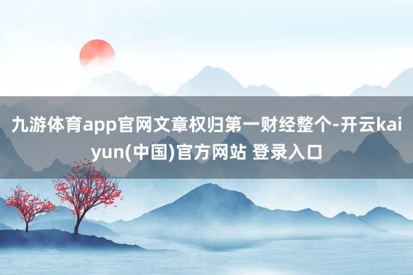 九游体育app官网文章权归第一财经整个-开云kaiyun(中国)官方网站 登录入口