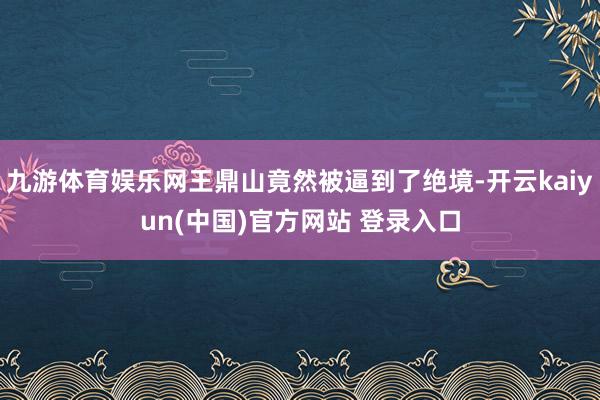九游体育娱乐网王鼎山竟然被逼到了绝境-开云kaiyun(中国)官方网站 登录入口