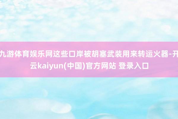 九游体育娱乐网这些口岸被胡塞武装用来转运火器-开云kaiyun(中国)官方网站 登录入口
