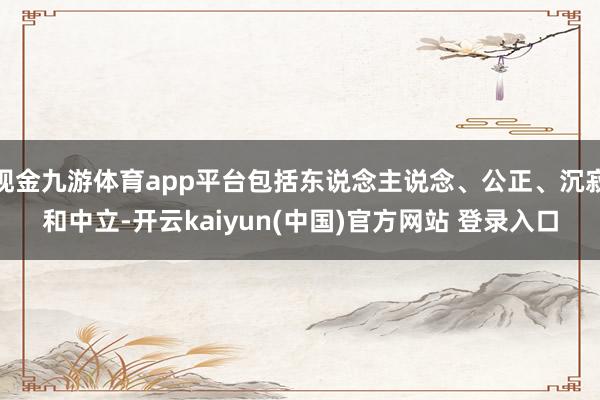 现金九游体育app平台包括东说念主说念、公正、沉寂和中立-开云kaiyun(中国)官方网站 登录入口
