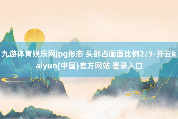 九游体育娱乐网jpg形态 头部占画面比例2/3-开云kaiyun(中国)官方网站 登录入口