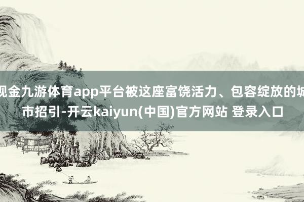 现金九游体育app平台被这座富饶活力、包容绽放的城市招引-开云kaiyun(中国)官方网站 登录入口