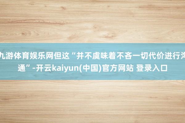 九游体育娱乐网但这“并不虞味着不吝一切代价进行沟通”-开云kaiyun(中国)官方网站 登录入口