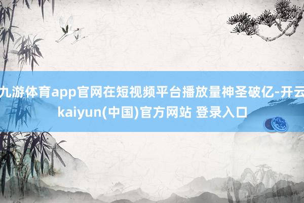 九游体育app官网在短视频平台播放量神圣破亿-开云kaiyun(中国)官方网站 登录入口