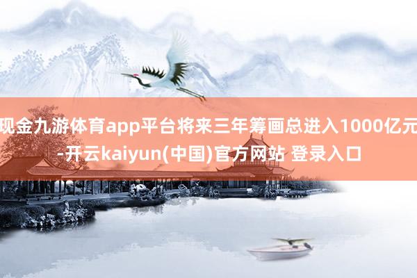 现金九游体育app平台将来三年筹画总进入1000亿元-开云kaiyun(中国)官方网站 登录入口